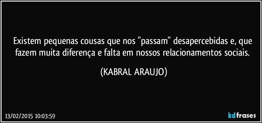 Existem pequenas cousas que nos "passam" desapercebidas e, que fazem muita diferença e falta em nossos relacionamentos sociais. (KABRAL ARAUJO)