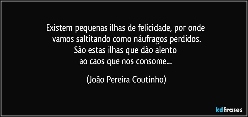 Existem pequenas ilhas de felicidade, por onde 
vamos saltitando como náufragos perdidos.
São estas ilhas que dão alento 
ao caos que nos consome... (João Pereira Coutinho)