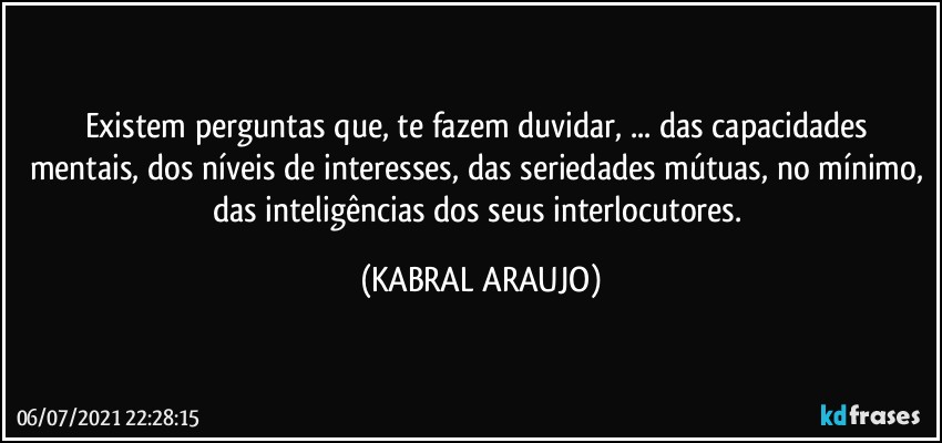 Existem perguntas que, te fazem duvidar, ... das capacidades mentais, dos níveis de interesses, das seriedades mútuas, no mínimo, das inteligências dos seus interlocutores. (KABRAL ARAUJO)