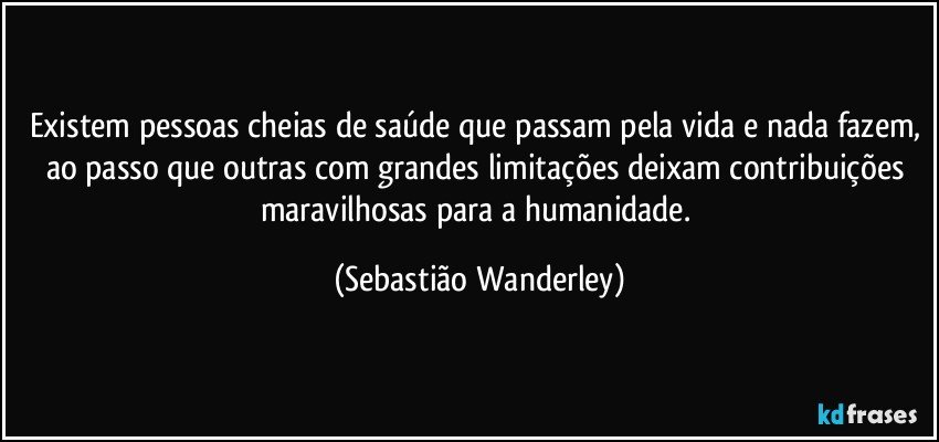 Existem pessoas cheias de saúde que passam pela vida e nada fazem, ao passo que outras com grandes limitações deixam contribuições maravilhosas para a humanidade. (Sebastião Wanderley)