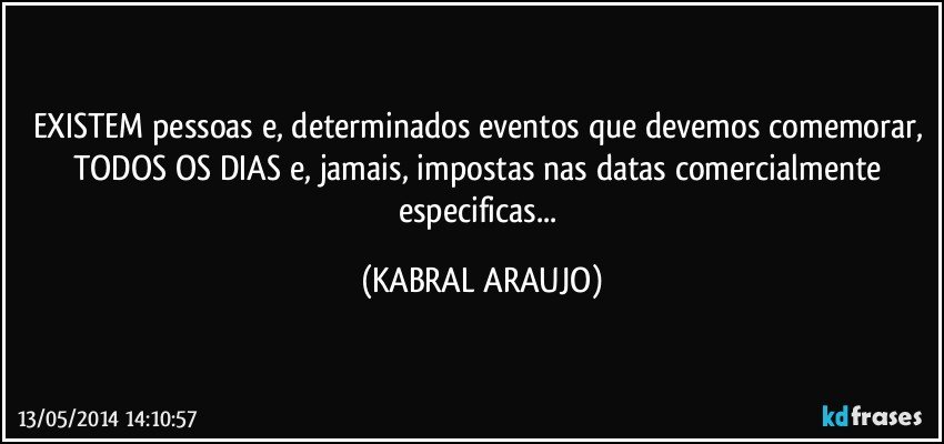 EXISTEM pessoas e, determinados eventos que devemos comemorar, TODOS OS DIAS e, jamais, impostas nas datas comercialmente especificas... (KABRAL ARAUJO)