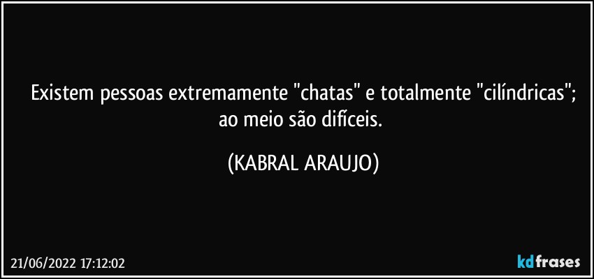 Existem pessoas extremamente "chatas" e totalmente "cilíndricas";
ao meio são difíceis. (KABRAL ARAUJO)