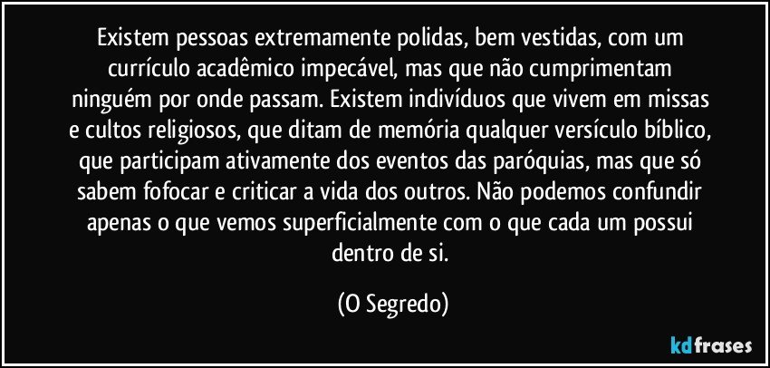 Existem pessoas extremamente polidas, bem vestidas, com um currículo acadêmico impecável, mas que não cumprimentam ninguém por onde passam. Existem indivíduos que vivem em missas e cultos religiosos, que ditam de memória qualquer versículo bíblico, que participam ativamente dos eventos das paróquias, mas que só sabem fofocar e criticar a vida dos outros. Não podemos confundir apenas o que vemos superficialmente com o que cada um possui dentro de si. (O Segredo)