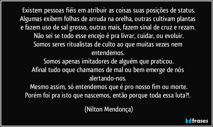 Existem pessoas fiéis em atribuir as coisas suas posições de status.
Algumas exibem folhas de arruda na orelha, outras cultivam plantas e fazem uso de sal grosso, outras mais, fazem sinal de cruz e rezam. 
Não sei se todo esse encejo é pra livrar, cuidar, ou evoluir.
Somos seres ritualistas de culto ao que muitas vezes nem entendemos. 
Somos apenas imitadores de alguém que praticou.
Afinal tudo oque chamamos de mal ou bem emerge de nós alertando-nos. 
Mesmo assim, só entendemos que é pro nosso fim ou morte.
Porém foi pra isto que nascemos, então porque toda essa luta?!. (Nilton Mendonça)