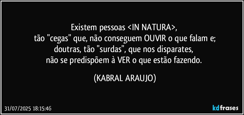 Existem pessoas <IN NATURA>, 
tão "cegas" que, não conseguem OUVIR o que falam e;
doutras, tão "surdas", que nos disparates, 
não se predispõem à VER o que estão fazendo. (KABRAL ARAUJO)