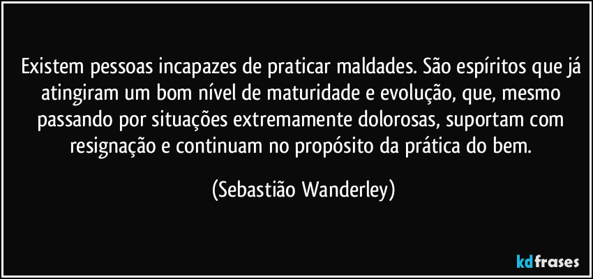 Existem pessoas incapazes de praticar maldades. São espíritos que já atingiram um bom nível de maturidade e evolução, que, mesmo passando por situações extremamente dolorosas, suportam com resignação e continuam no propósito da prática do bem. (Sebastião Wanderley)