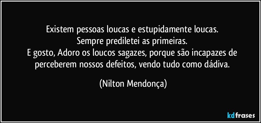 Existem pessoas loucas e estupidamente loucas. 
Sempre prediletei as primeiras. 
E gosto, Adoro os loucos sagazes, porque são incapazes de perceberem nossos defeitos, vendo tudo como dádiva. (Nilton Mendonça)