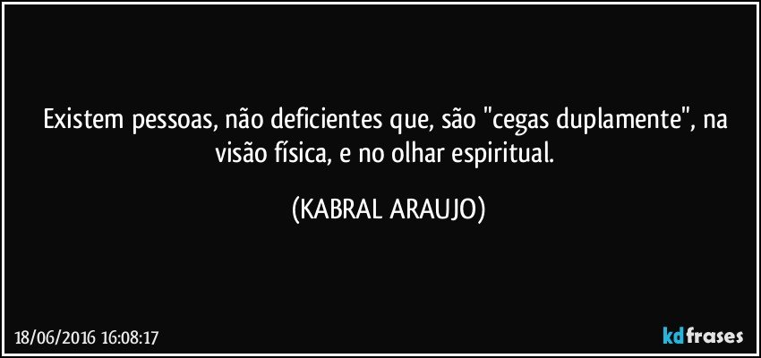 Existem pessoas, não deficientes que, são "cegas duplamente", na visão física, e no olhar espiritual. (KABRAL ARAUJO)