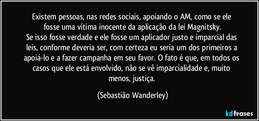 Existem pessoas, nas redes sociais,  apoiando o AM, como se ele fosse uma vítima inocente da aplicação da lei Magnitsky.
Se isso fosse verdade e ele fosse um aplicador justo e imparcial das leis, conforme deveria ser, com certeza eu seria um dos primeiros a apoiá-lo e a fazer campanha em seu favor. O fato é que, em todos os casos que ele está envolvido, não se vê imparcialidade e, muito menos, justiça. (Sebastião Wanderley)