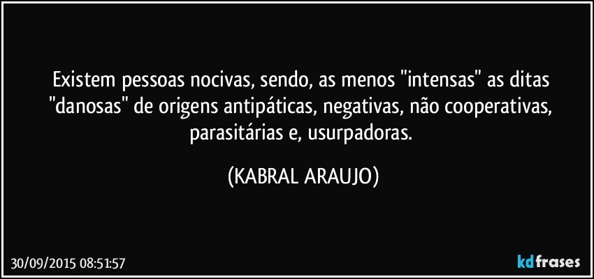 Existem pessoas nocivas, sendo, as menos "intensas" as ditas "danosas" de origens antipáticas, negativas, não cooperativas, parasitárias e, usurpadoras. (KABRAL ARAUJO)