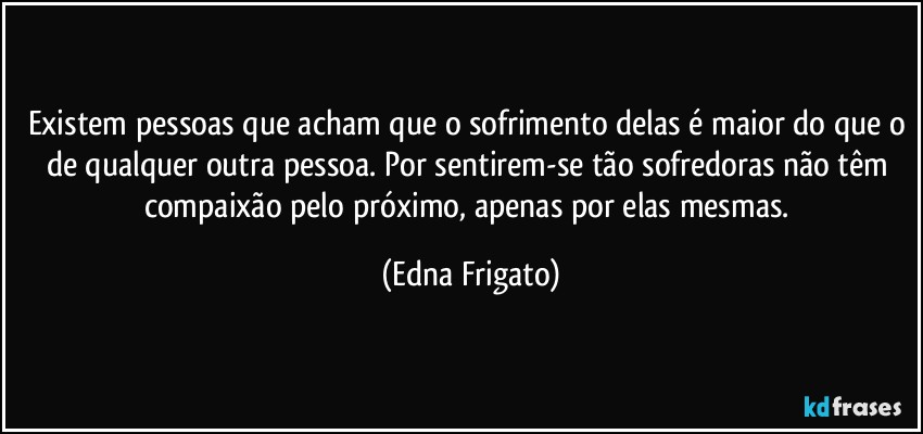 Existem pessoas que acham que o sofrimento delas é maior do que o de qualquer outra pessoa. Por sentirem-se tão sofredoras não têm compaixão pelo próximo, apenas por elas mesmas. (Edna Frigato)