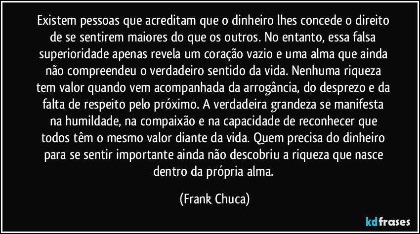 Existem pessoas que acreditam que o dinheiro lhes concede o direito de se sentirem maiores do que os outros. No entanto, essa falsa superioridade apenas revela um coração vazio e uma alma que ainda não compreendeu o verdadeiro sentido da vida. Nenhuma riqueza tem valor quando vem acompanhada da arrogância, do desprezo e da falta de respeito pelo próximo. A verdadeira grandeza se manifesta na humildade, na compaixão e na capacidade de reconhecer que todos têm o mesmo valor diante da vida. Quem precisa do dinheiro para se sentir importante ainda não descobriu a riqueza que nasce dentro da própria alma. (Frank Chuca)