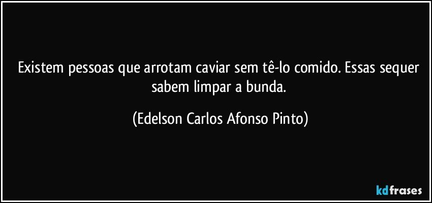 Existem pessoas que arrotam caviar sem tê-lo comido. Essas sequer sabem limpar a bunda. (Edelson Carlos Afonso Pinto)
