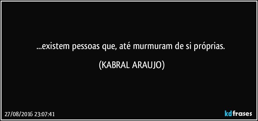 ...existem pessoas que, até murmuram de si próprias. (KABRAL ARAUJO)