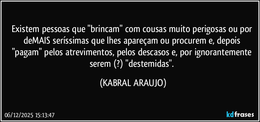 Existem pessoas que "brincam" com cousas muito perigosas ou por deMAIS seríssimas que lhes apareçam ou procurem e, depois "pagam" pelos atrevimentos, pelos descasos e, por ignorantemente serem (?) "destemidas". (KABRAL ARAUJO)
