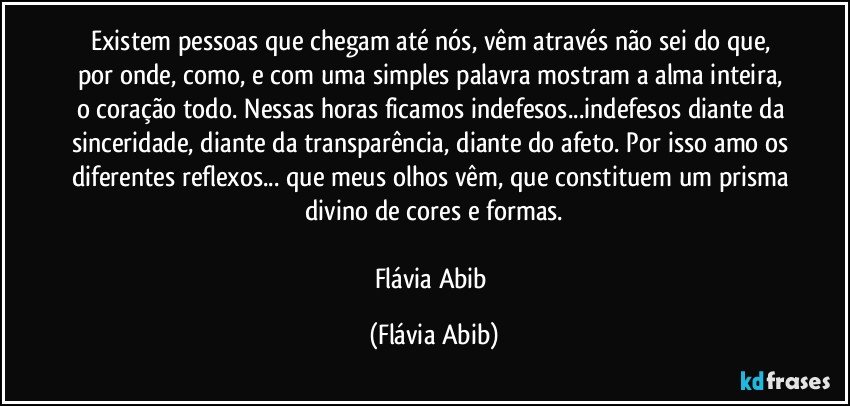 Existem pessoas que chegam até nós, vêm através não sei do que, por onde, como, e com uma simples palavra mostram a alma inteira, o coração todo. Nessas horas ficamos indefesos...indefesos diante da sinceridade, diante da transparência, diante do afeto. Por isso amo os diferentes reflexos... que meus olhos vêm, que constituem um prisma divino de cores e formas.

Flávia Abib (Flávia Abib)