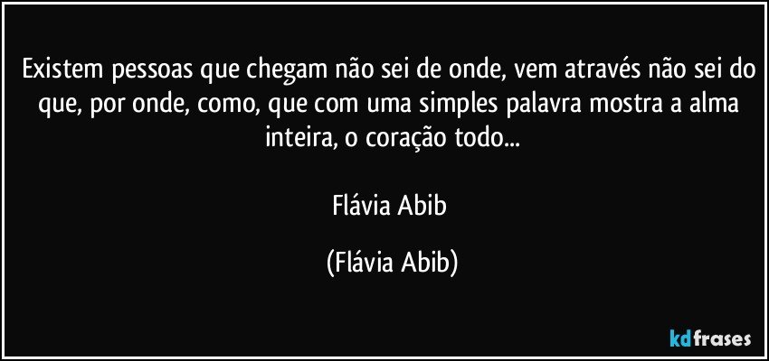 Existem pessoas que chegam não sei de onde, vem através não sei do que, por onde, como, que com uma simples palavra mostra a alma inteira, o coração todo...

Flávia Abib (Flávia Abib)