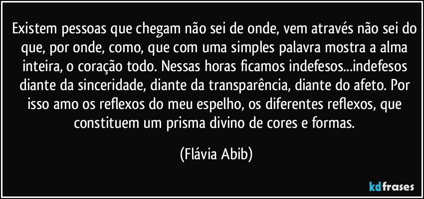 Existem pessoas que chegam não sei de onde, vem através não sei do que, por onde, como, que com uma simples palavra mostra a alma inteira, o coração todo. Nessas horas ficamos indefesos...indefesos diante da sinceridade, diante da transparência, diante do afeto. Por isso amo os reflexos do meu espelho, os diferentes reflexos, que constituem um prisma divino de cores e formas. (Flávia Abib)