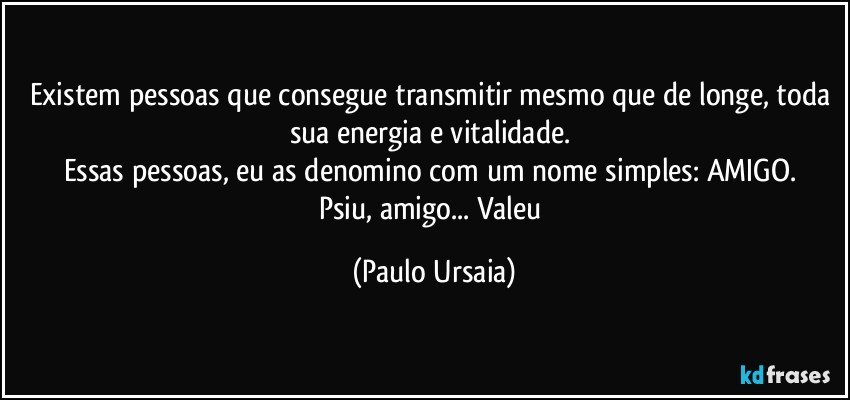 Existem pessoas que consegue transmitir mesmo que de longe, toda sua energia e vitalidade. 
Essas pessoas, eu as denomino com um nome simples: AMIGO. 
Psiu, amigo... Valeu (Paulo Ursaia)