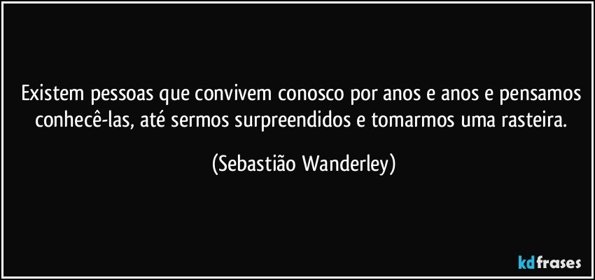 Existem pessoas que convivem conosco por anos e anos e pensamos conhecê-las, até sermos surpreendidos e tomarmos uma rasteira. (Sebastião Wanderley)