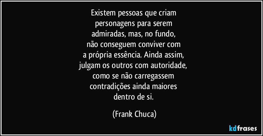 Existem pessoas que criam 
personagens para serem 
admiradas, mas, no fundo, 
não conseguem conviver com 
a própria essência. Ainda assim, 
julgam os outros com autoridade, 
como se não carregassem 
contradições ainda maiores 
dentro de si. (Frank Chuca)