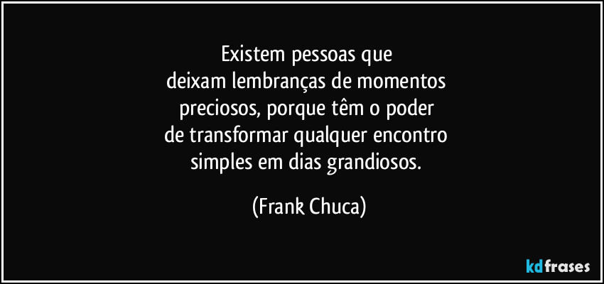 Existem pessoas que 
deixam lembranças de momentos 
preciosos, porque têm o poder 
de transformar qualquer encontro 
simples em dias grandiosos. (Frank Chuca)