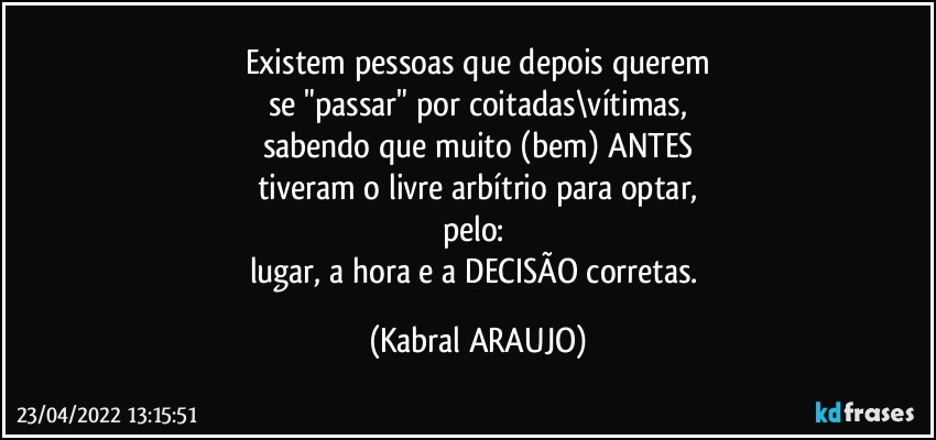 Existem pessoas que depois querem
se "passar" por coitadas\vítimas,
sabendo que muito (bem) ANTES
tiveram o livre arbítrio para optar,
pelo: 
lugar, a hora e a DECISÃO corretas. (KABRAL ARAUJO)