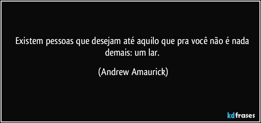 Existem pessoas que desejam até aquilo que pra você não é nada demais: um lar. (Andrew Amaurick)