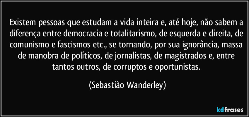 Existem pessoas que estudam a vida inteira e, até hoje, não sabem a diferença entre democracia e totalitarismo, de esquerda e direita, de comunismo e fascismos etc., se tornando, por sua ignorância, massa de manobra de políticos, de jornalistas, de magistrados e, entre tantos outros, de corruptos e oportunistas. (Sebastião Wanderley)