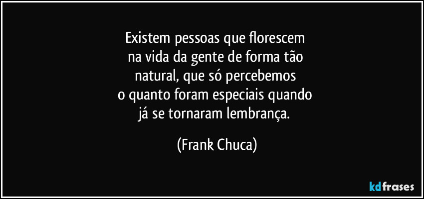 Existem pessoas que florescem 
na vida da gente de forma tão 
natural, que só percebemos 
o quanto foram especiais quando 
já se tornaram lembrança. (Frank Chuca)