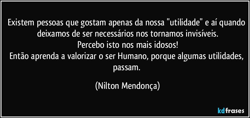 Existem pessoas que gostam apenas da nossa "utilidade" e aí quando deixamos de ser necessários nos tornamos invisíveis.
Percebo isto nos mais idosos!
Então aprenda a valorizar o ser Humano, porque algumas utilidades, passam. (Nilton Mendonça)