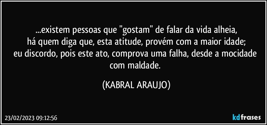 ...existem pessoas que "gostam" de falar da vida alheia,
há quem diga que, esta atitude, provém com a maior idade;
eu discordo, pois este ato, comprova uma falha, desde a mocidade com maldade. (KABRAL ARAUJO)