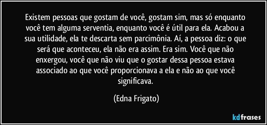 Existem pessoas que gostam de você, gostam sim, mas só enquanto você tem alguma serventia, enquanto você é útil para ela. Acabou a sua utilidade, ela te descarta sem parcimônia. Aí, a pessoa diz: o que será que aconteceu, ela não era assim. Era sim. Você que não enxergou, você que não viu que o gostar dessa pessoa estava associado  ao que você proporcionava a ela e não ao que você significava. (Edna Frigato)