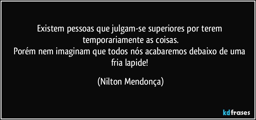 Existem pessoas  que julgam-se  superiores por terem temporariamente as coisas.
Porém nem imaginam que todos nós acabaremos debaixo de uma fria lapide! (Nilton Mendonça)