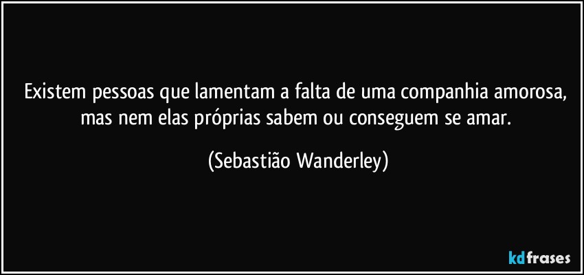 Existem pessoas que lamentam a falta de uma companhia amorosa, mas nem elas próprias sabem ou conseguem se amar. (Sebastião Wanderley)