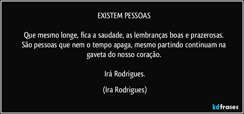 EXISTEM PESSOAS 

Que mesmo longe, fica a saudade, as lembranças boas e prazerosas. 
São pessoas que nem o tempo apaga, mesmo partindo continuam na gaveta do nosso coração. 

  Irá Rodrigues. (Ira Rodrigues)