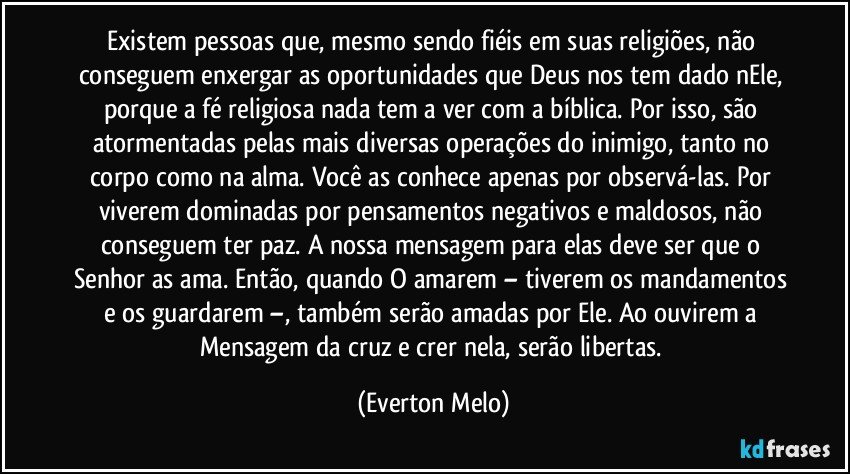 Existem pessoas que, mesmo sendo fiéis em suas religiões, não conseguem enxergar as oportunidades que Deus nos tem dado nEle, porque a fé religiosa nada tem a ver com a bíblica. Por isso, são atormentadas pelas mais diversas operações do inimigo, tanto no corpo como na alma. Você as conhece apenas por observá-las. Por viverem dominadas por pensamentos negativos e maldosos, não conseguem ter paz. A nossa mensagem para elas deve ser que o Senhor as ama. Então, quando O amarem – tiverem os mandamentos e os guardarem –, também serão amadas por Ele. Ao ouvirem a Mensagem da cruz e crer nela, serão libertas. (Everton Melo)