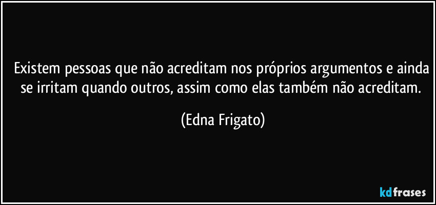 Existem pessoas que não acreditam nos próprios argumentos e ainda se irritam quando outros, assim como elas também não acreditam. (Edna Frigato)