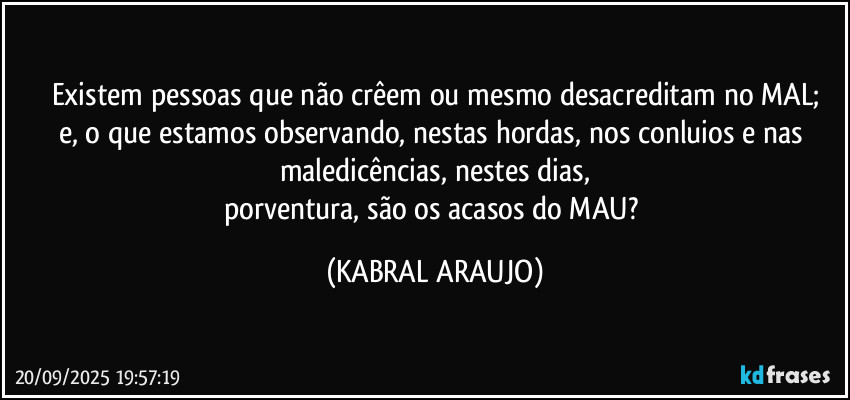 Existem pessoas que não crêem ou mesmo desacreditam no MAL;
e, o que estamos observando, nestas hordas, nos conluios e nas maledicências, nestes dias,
porventura, são os acasos do MAU? (KABRAL ARAUJO)
