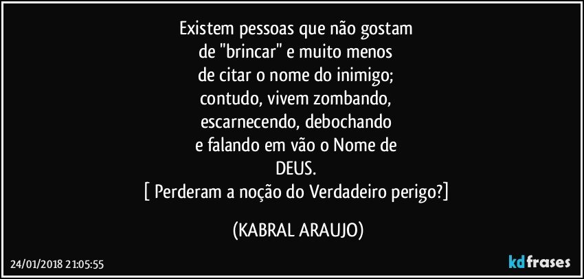 Existem pessoas que não gostam 
de "brincar" e muito menos 
de citar o nome do inimigo; 
contudo, vivem zombando, 
escarnecendo, debochando 
e falando em vão o Nome de 
DEUS. 
[ Perderam a noção do Verdadeiro  perigo?] (KABRAL ARAUJO)