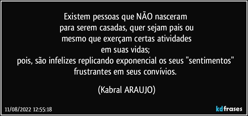 Existem pessoas que NÃO nasceram 
para serem casadas, quer sejam pais ou
mesmo que exerçam certas atividades
em suas vidas; 
pois, são infelizes replicando exponencial os seus "sentimentos" frustrantes em seus convívios. (KABRAL ARAUJO)