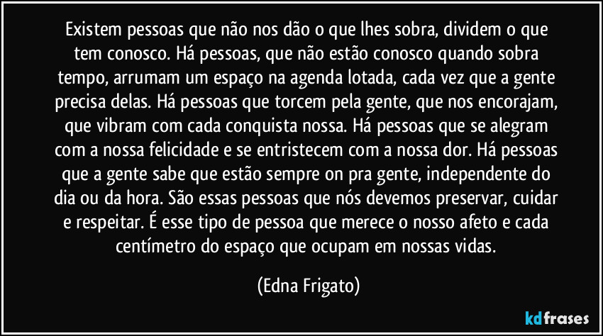 Existem pessoas que não nos dão o que lhes sobra, dividem o que tem conosco. Há pessoas, que não estão conosco quando sobra tempo, arrumam um espaço na agenda lotada, cada vez que a gente precisa delas. Há pessoas que torcem pela gente, que nos encorajam, que vibram com cada conquista nossa. Há pessoas que se alegram com a nossa felicidade e se entristecem com a nossa dor. Há pessoas que a gente sabe que estão sempre on pra gente, independente do dia ou da hora. São essas pessoas que nós devemos preservar, cuidar e respeitar. É esse tipo de pessoa que merece o nosso afeto e cada centímetro do espaço que ocupam em nossas vidas. (Edna Frigato)