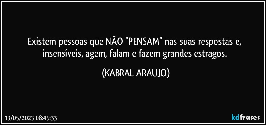 Existem pessoas que NÃO "PENSAM" nas suas respostas e, 
insensíveis, agem, falam e fazem grandes estragos. (KABRAL ARAUJO)