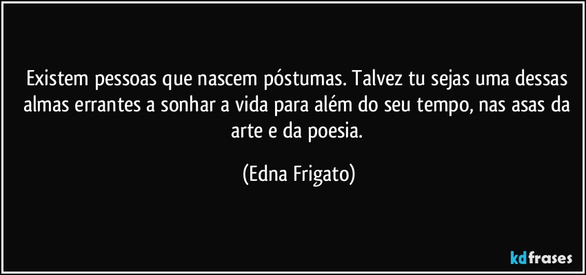 Existem pessoas que nascem póstumas. Talvez tu sejas uma dessas almas errantes a sonhar a vida para além do seu tempo, nas asas da arte e da poesia. (Edna Frigato)