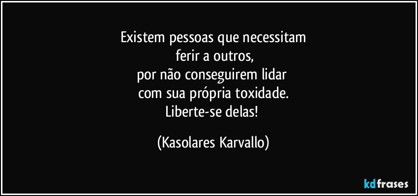 Existem pessoas que necessitam
 ferir a outros,
por não conseguirem lidar 
com sua própria toxidade.
Liberte-se delas! (Kasolares Karvallo)