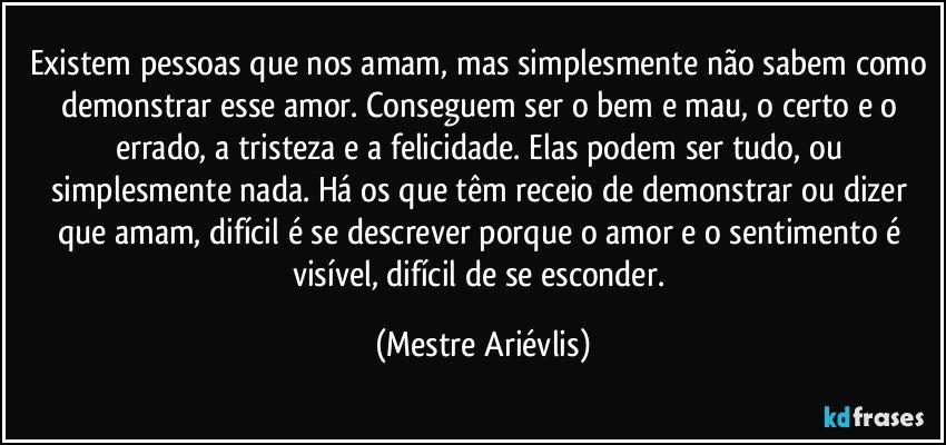 Existem pessoas que nos amam, mas simplesmente não sabem como demonstrar esse amor. Conseguem ser o bem e mau, o certo e o errado, a tristeza e a felicidade. Elas podem ser tudo, ou simplesmente nada. Há os que têm receio de demonstrar ou dizer que amam, difícil é se descrever porque o amor e o sentimento é visível, difícil de se esconder. (Mestre Ariévlis)