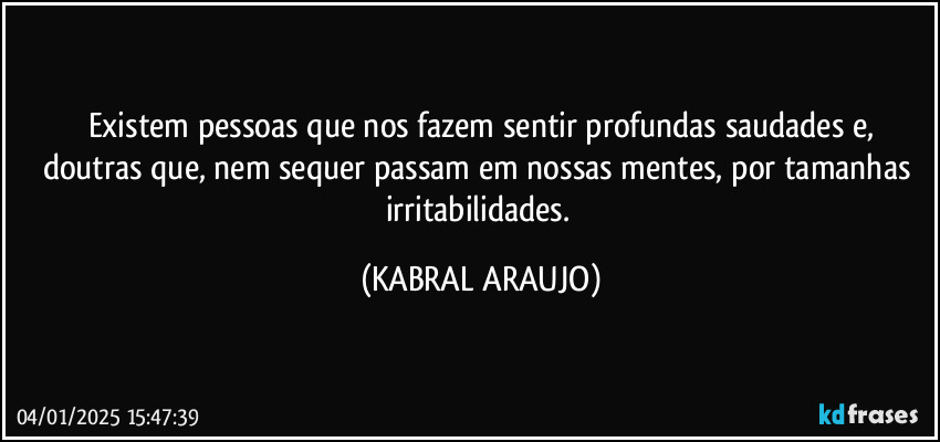 Existem pessoas que nos fazem sentir profundas saudades e,
doutras que, nem sequer passam em nossas mentes, por tamanhas irritabilidades. (KABRAL ARAUJO)