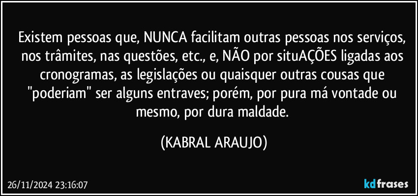 Existem pessoas que, NUNCA facilitam outras pessoas nos serviços, nos trâmites, nas questões, etc., e, NÃO por situAÇÕES ligadas aos cronogramas, as legislações ou quaisquer outras cousas que "poderiam" ser alguns entraves; porém, por pura má vontade ou mesmo, por dura maldade. (KABRAL ARAUJO)