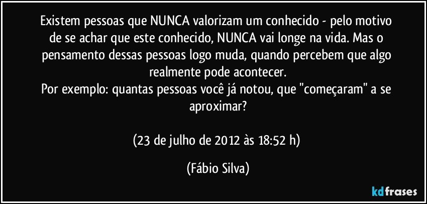 Existem pessoas que NUNCA valorizam um conhecido - pelo motivo de se achar que este conhecido, NUNCA vai longe na vida. Mas o pensamento dessas pessoas logo muda, quando percebem que algo realmente pode acontecer.
Por exemplo: quantas pessoas você já notou, que "começaram" a se aproximar?

(23 de julho de 2012 às 18:52 h) (Fábio Silva)