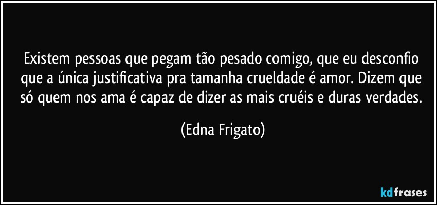 Existem pessoas que pegam tão pesado comigo, que eu desconfio que a única justificativa pra tamanha crueldade é amor. Dizem que só quem nos ama é capaz de dizer as mais cruéis e duras verdades. (Edna Frigato)